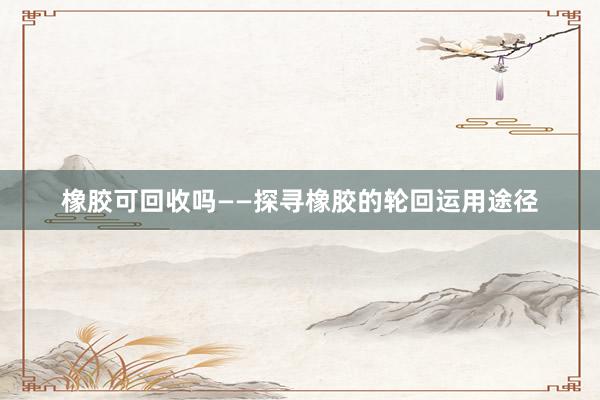 橡胶可回收吗——探寻橡胶的轮回运用途径