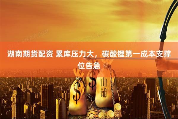 湖南期货配资 累库压力大，碳酸锂第一成本支撑位告急
