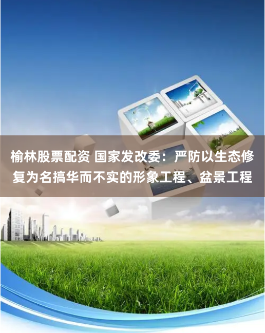 榆林股票配资 国家发改委：严防以生态修复为名搞华而不实的形象工程、盆景工程