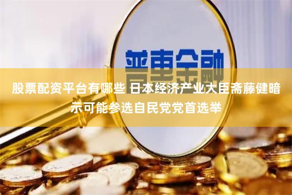 股票配资平台有哪些 日本经济产业大臣斋藤健暗示可能参选自民党党首选举