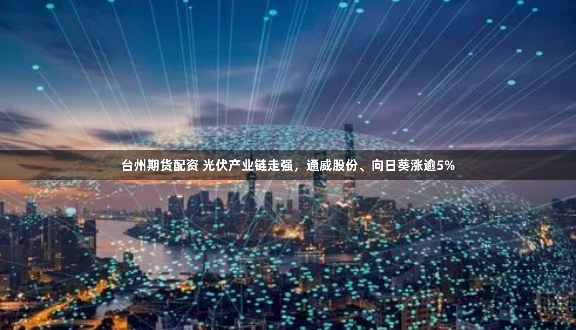 台州期货配资 光伏产业链走强，通威股份、向日葵涨逾5%