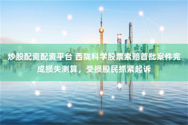 炒股配资配资平台 西陇科学股票索赔首批案件完成损失测算，受损股民抓紧起诉