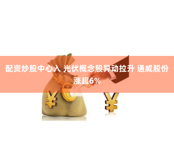 配资炒股中心入 光伏概念股异动拉升 通威股份涨超6%