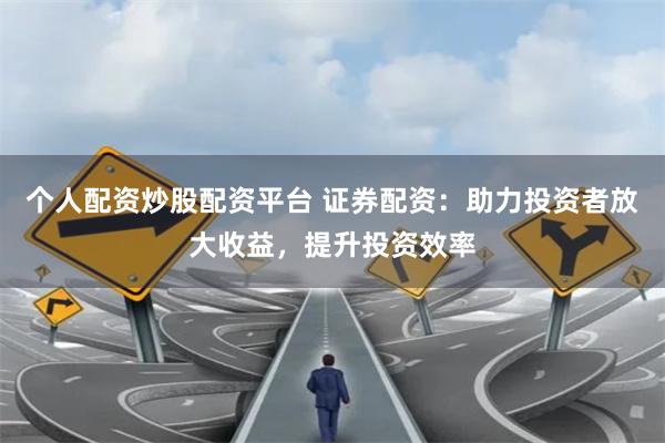 个人配资炒股配资平台 证券配资：助力投资者放大收益，提升投资效率