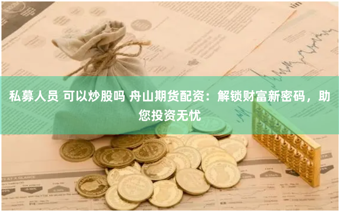 私募人员 可以炒股吗 舟山期货配资：解锁财富新密码，助您投资无忧