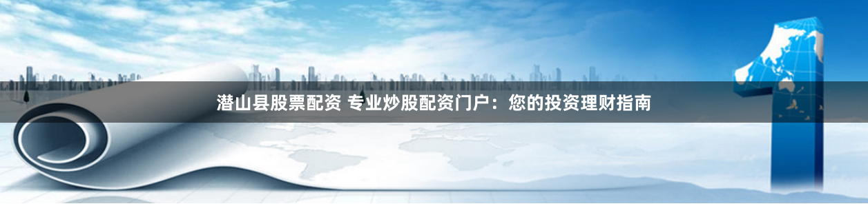 潜山县股票配资 专业炒股配资门户：您的投资理财指南