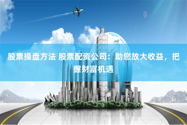 股票操盘方法 股票配资公司：助您放大收益，把握财富机遇