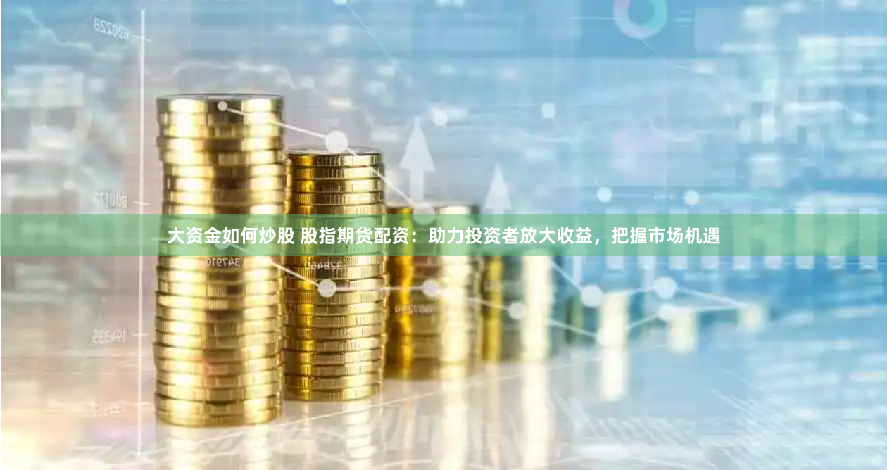 大资金如何炒股 股指期货配资：助力投资者放大收益，把握市场机遇