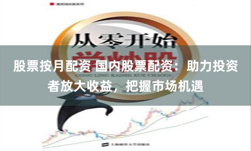 股票按月配资 国内股票配资：助力投资者放大收益，把握市场机遇