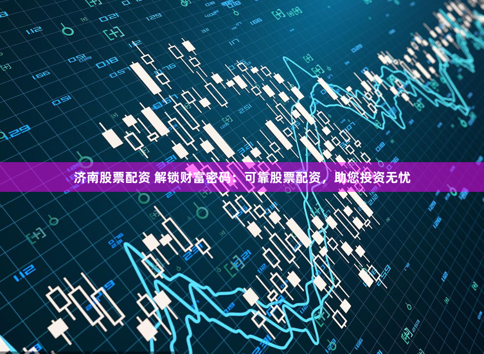 济南股票配资 解锁财富密码：可靠股票配资，助您投资无忧