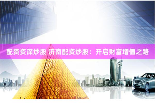 配资资深炒股 济南配资炒股：开启财富增值之路