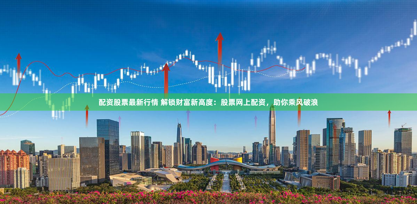 配资股票最新行情 解锁财富新高度：股票网上配资，助你乘风破浪