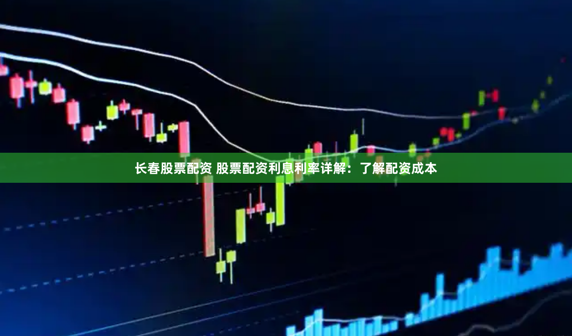 长春股票配资 股票配资利息利率详解：了解配资成本