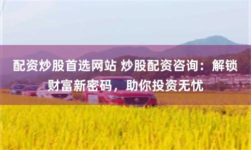 配资炒股首选网站 炒股配资咨询：解锁财富新密码，助你投资无忧
