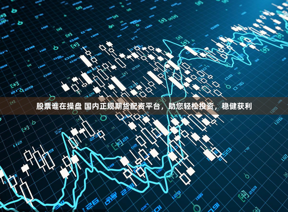 股票谁在操盘 国内正规期货配资平台，助您轻松投资，稳健获利