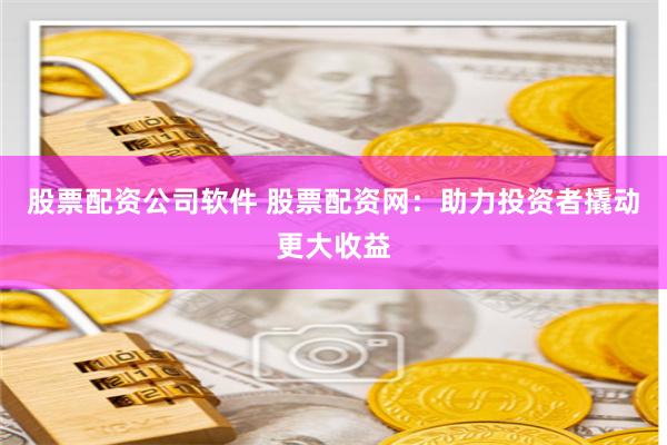 股票配资公司软件 股票配资网：助力投资者撬动更大收益