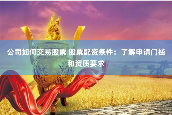 公司如何交易股票 股票配资条件：了解申请门槛和资质要求