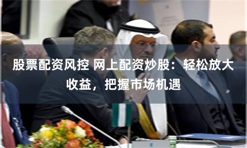 股票配资风控 网上配资炒股：轻松放大收益，把握市场机遇