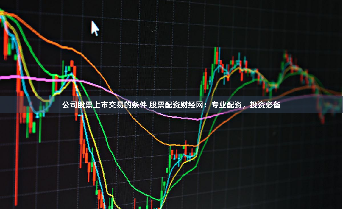 公司股票上市交易的条件 股票配资财经网：专业配资，投资必备