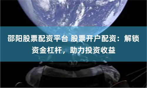 邵阳股票配资平台 股票开户配资：解锁资金杠杆，助力投资收益