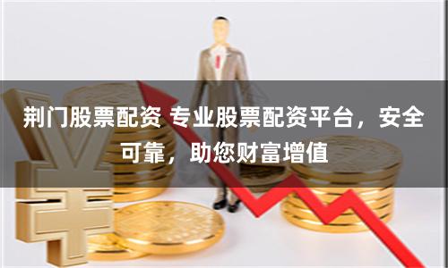 荆门股票配资 专业股票配资平台，安全可靠，助您财富增值