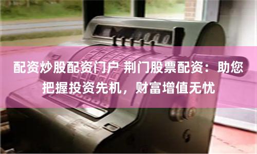 配资炒股配资门户 荆门股票配资:助您把握投资先机,财富增值无忧