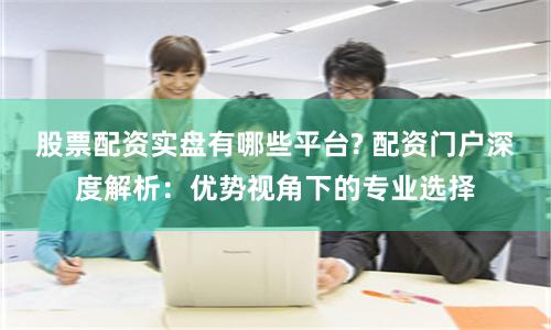 股票配资实盘有哪些平台? 配资门户深度解析：优势视角下的专业选择