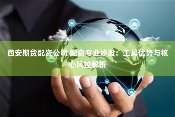 西安期货配资公司 配资专业炒股:工具优势与核心风控解析