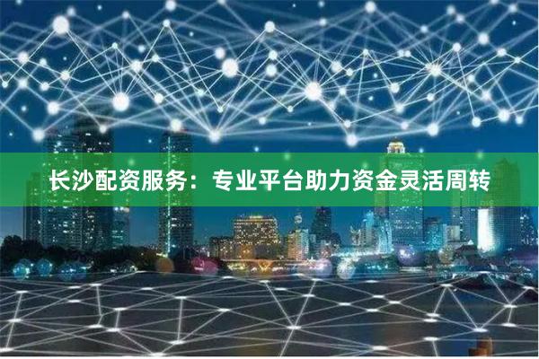 长沙配资服务：专业平台助力资金灵活周转
